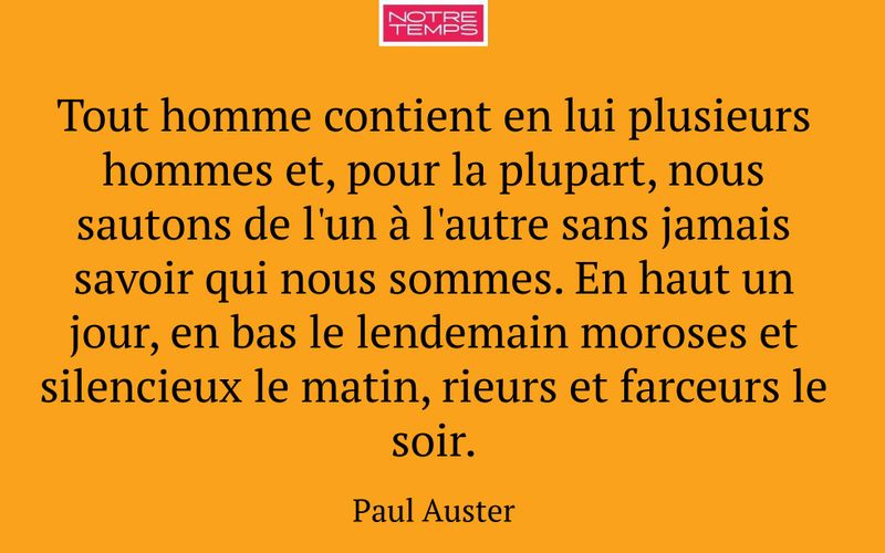 Tout homme contient en lui plusieurs hommes et, pour la plupart, nous sautons de l'un à l'autre sans jamais savoir qui nous sommes. En haut un jour, en bas le lendemain moroses et silencieux le matin, rieurs et farceurs le soir.