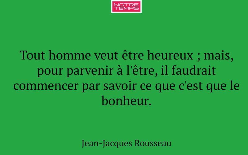 Tout homme veut être heureux ; mais, pour parvenir à l'être, il faudrait commencer par savoir ce que c'est que le bonheur.