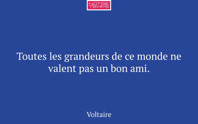 Toutes les grandeurs de ce monde ne valent pas un bon ami.