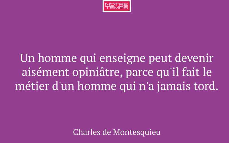 Un homme qui enseigne peut devenir aisément opiniâtre, parce qu'il fait le métier d'un homme qui n'a jamais tord.
