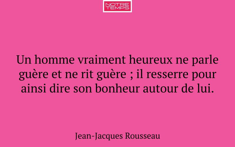Un homme vraiment heureux ne parle guère et ne rit guère ; il resserre pour ainsi dire son bonheur autour de lui.