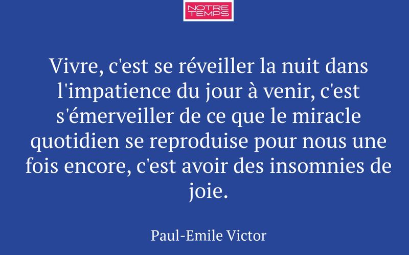 Vivre, c'est se réveiller la nuit dans l'impatience du jour à venir, c'est s'émerveiller de ce que le miracle quotidien se reproduise pour nous une fois encore, c'est avoir des insomnies de joie.