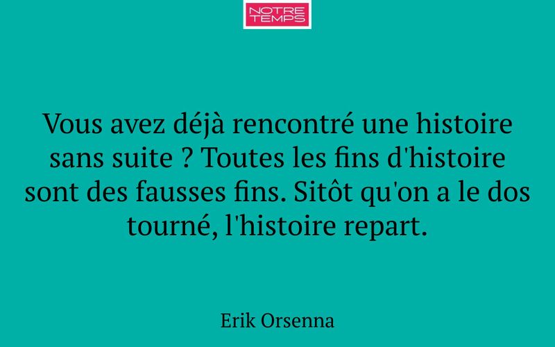 Vous avez déjà rencontré une histoire sans suite ? Toutes les fins d'histoire sont des fausses fins. Sitôt qu'on a le dos tourné, l'histoire repart.