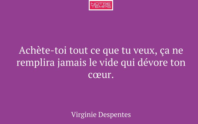 Achète-toi tout ce que tu veux, ça ne remplira jamais le vide qui dévore ton cœur.