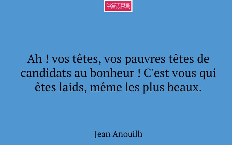 Ah ! vos têtes, vos pauvres têtes de candidats au bonheur ! C'est vous qui êtes laids, même les plus beaux.