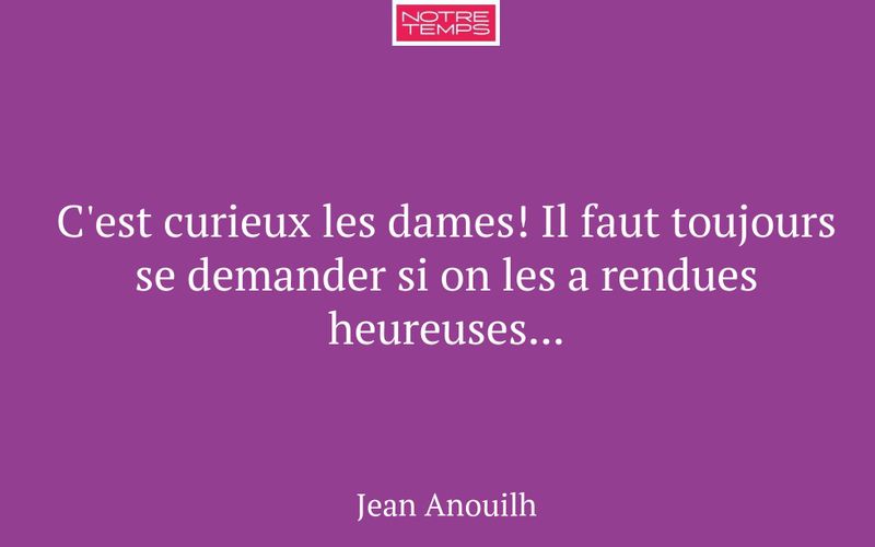 C'est curieux les dames! Il faut toujours se demander si on les a rendues heureuses...