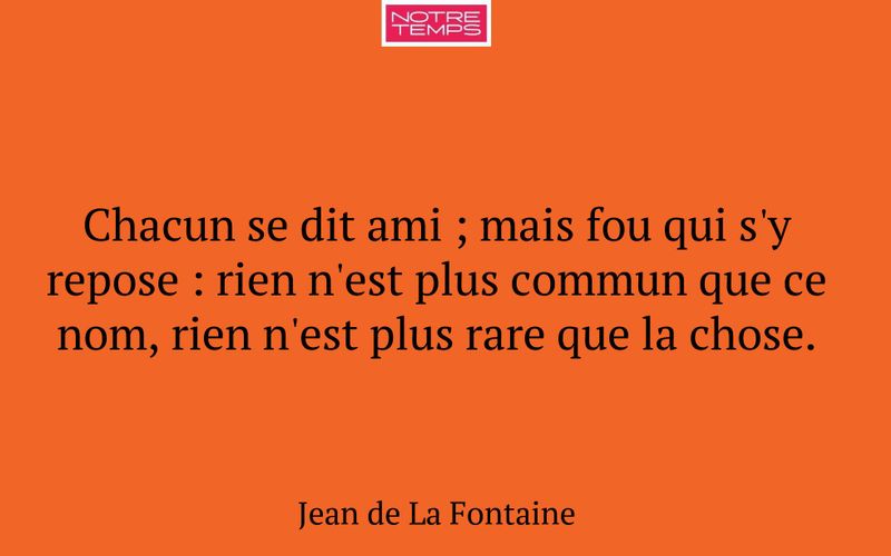 Chacun se dit ami ; mais fou qui s'y repose : rien n'est plus commun que ce nom, rien n'est plus rare que la chose.
