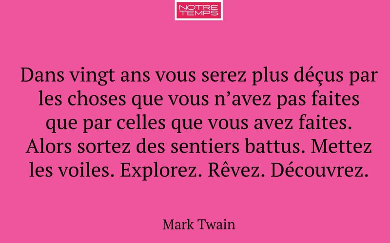 Dans vingt ans vous serez plus déçus par les choses que vous n’avez pas faites que par celles que vous avez faites. Alors sortez des sentiers battus. Mettez les voiles. Explorez. Rêvez. Découvrez.