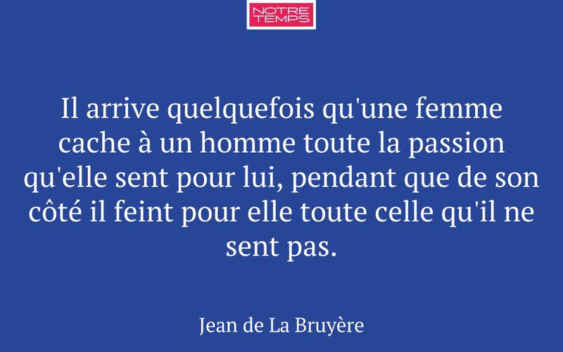 Il arrive quelquefois qu'une femme cache à un homme toute la passion qu'elle sent pour lui, pendant que de son côté il feint pour elle toute celle qu'il ne sent pas.