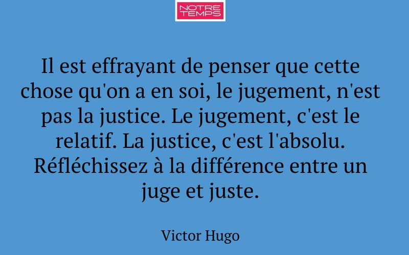 Il est effrayant de penser que cette chose qu'on a en soi, le jugement, n'est pas la justice. Le jugement, c'est le relatif. La justice, c'est l'absolu. Réfléchissez à la différence entre un juge et juste.