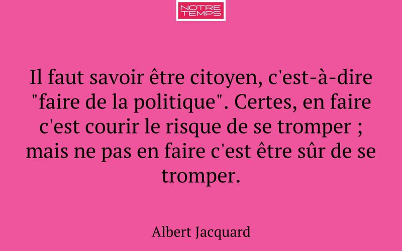 Il faut savoir être citoyen, c'est-à-dire "faire de la politique". Certes, en faire c'est courir le risque de se tromper ; mais ne pas en faire c'est être sûr de se tromper.