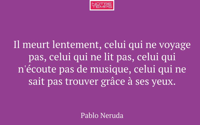 Il meurt lentement, celui qui ne voyage pas, celui qui ne lit pas, celui qui n'écoute pas de musique, celui qui ne sait pas trouver grâce à ses yeux.