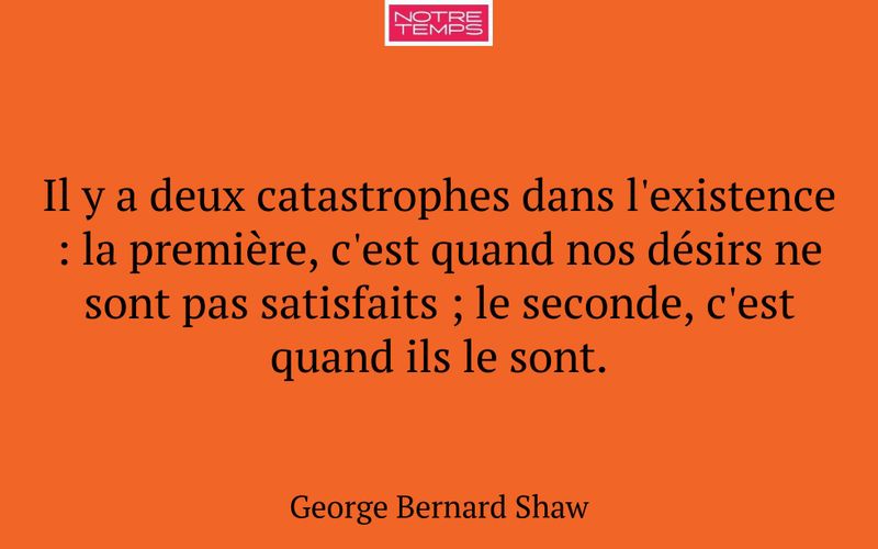 Il y a deux catastrophes dans l'existence : la première, c'est quand nos désirs ne sont pas satisfaits ; le seconde, c'est quand ils le sont.