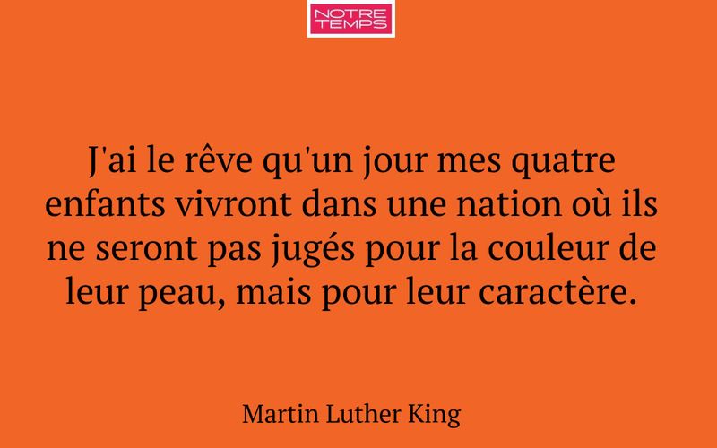 J'ai le rêve qu'un jour mes quatre enfants vivront dans une nation où ils ne seront pas jugés pour la couleur de leur peau, mais pour leur caractère.