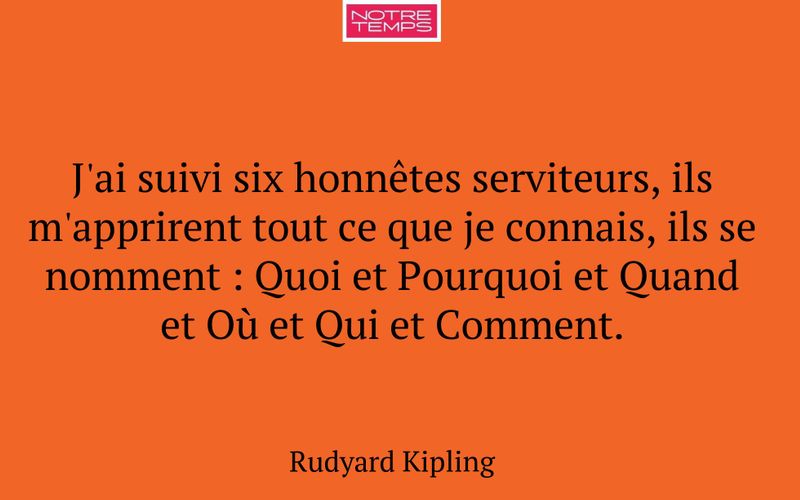 J'ai suivi six honnêtes serviteurs, ils m'apprirent tout ce que je connais, ils se nomment : Quoi et Pourquoi et Quand et Où et Qui et Comment.