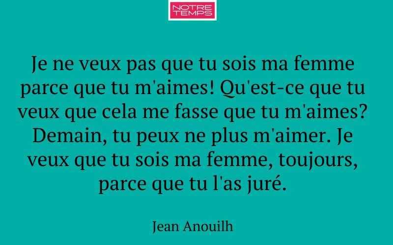 Je ne veux pas que tu sois ma femme parce que tu m'aimes! Qu'est-ce que tu veux que cela me fasse que tu m'aimes? Demain, tu peux ne plus m'aimer. Je veux que tu sois ma femme, toujours, parce que tu l'as juré.
