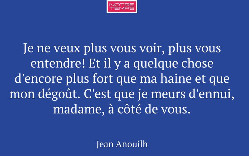 Je ne veux plus vous voir, plus vous entendre! Et il y a quelque chose d'encore plus fort que ma haine et que mon dégoût. C'est que je meurs d'ennui, madame, à côté de vous.