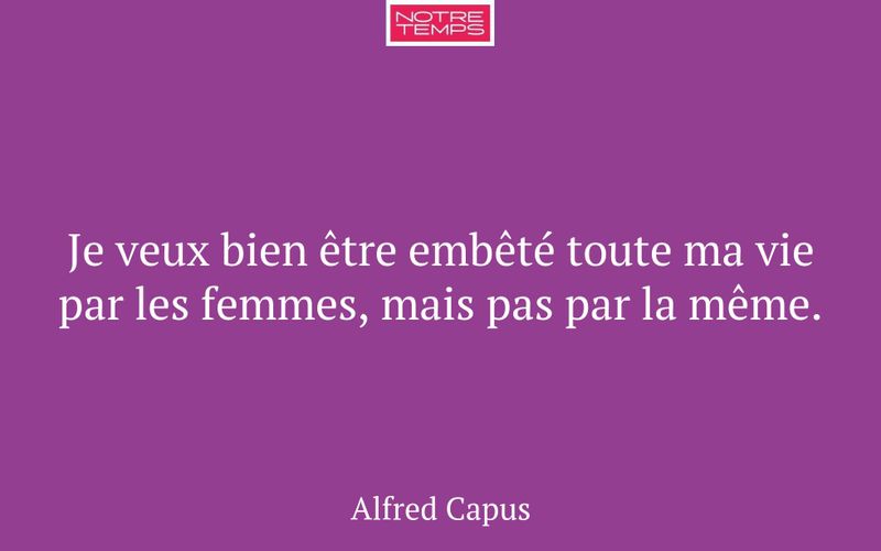 Je veux bien être embêté toute ma vie par les femmes, mais pas par la même.