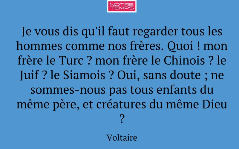 Je vous dis qu'il faut regarder tous les hommes comme nos frères. Quoi ! mon frère le Turc ? mon frère le Chinois ? le Juif ? le Siamois ? Oui, sans doute ; ne sommes-nous pas tous enfants du même père, et créatures du même Dieu ?