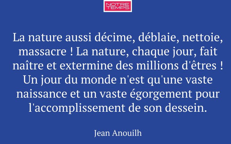 La nature aussi décime, déblaie, nettoie, massacre ! La nature, chaque jour, fait naître et extermine des millions d'êtres ! Un jour du monde n'est qu'une vaste naissance et un vaste égorgement pour l'accomplissement de son dessein.