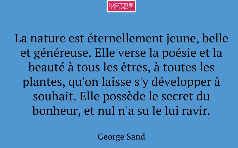 La nature est éternellement jeune, belle et généreuse. Elle verse la poésie et la beauté à tous les êtres, à toutes les plantes, qu'on laisse s'y développer à souhait. Elle possède le secret du bonheur, et nul n'a su le lui ravir.