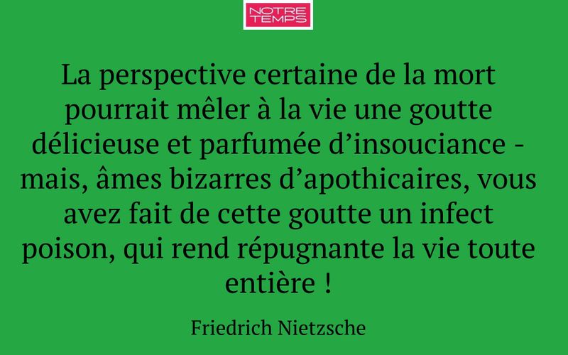 La perspective certaine de la mort pourrait mêler à la vie une goutte délicieuse et parfumée d’insouciance - mais, âmes bizarres d’apothicaires, vous avez fait de cette goutte un infect poison, qui rend répugnante la vie toute entière !