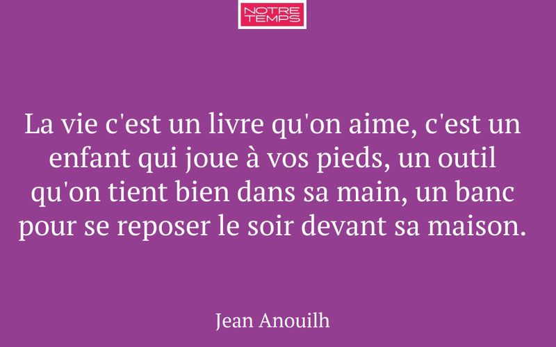 La vie c'est un livre qu'on aime, c'est un enfant qui joue à vos pieds, un outil qu'on tient bien dans sa main, un banc pour se reposer le soir devant sa maison.