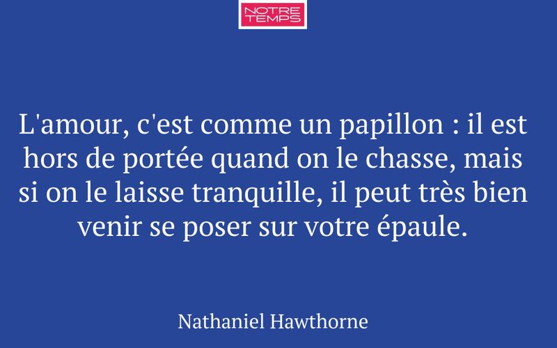 L'amour, c'est comme un papillon : il est hors de portée quand on le chasse, mais si on le laisse tranquille, il peut très bien venir se poser sur votre épaule.