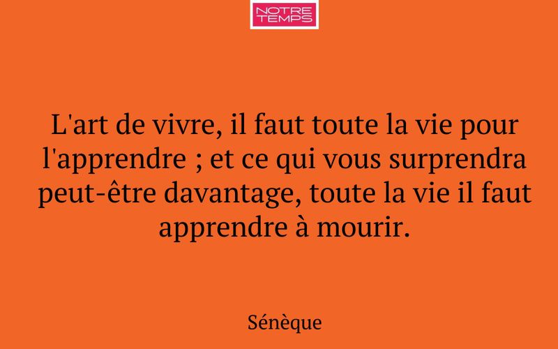L'art de vivre, il faut toute la vie pour l'apprendre ; et ce qui vous surprendra peut-être davantage, toute la vie il faut apprendre à mourir.