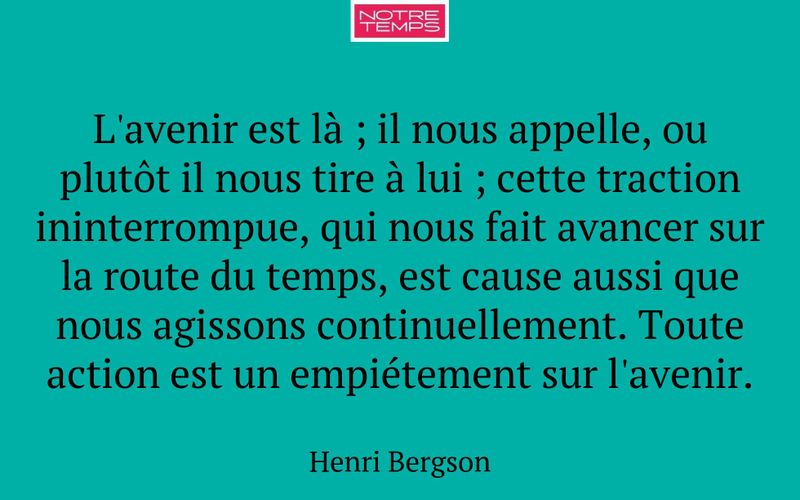 L'avenir est là ; il nous appelle, ou plutôt il nous tire à lui ; cette traction ininterrompue, qui nous fait avancer sur la route du temps, est cause aussi que nous agissons continuellement. Toute action est un empiétement sur l'avenir.