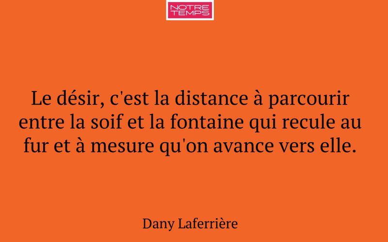 Le désir, c'est la distance à parcourir entre la soif et la fontaine qui recule au fur et à mesure qu'on avance vers elle.