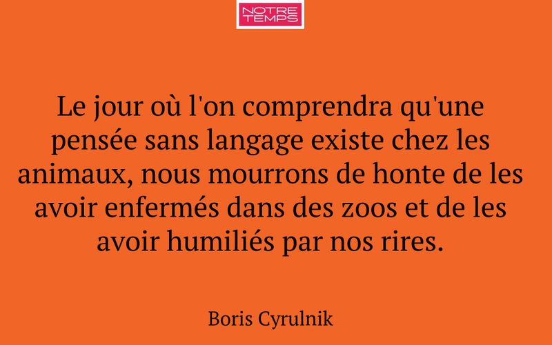 Le jour où l'on comprendra qu'une pensée sans langage existe chez les animaux, nous mourrons de honte de les avoir enfermés dans des zoos et de les avoir humiliés par nos rires.