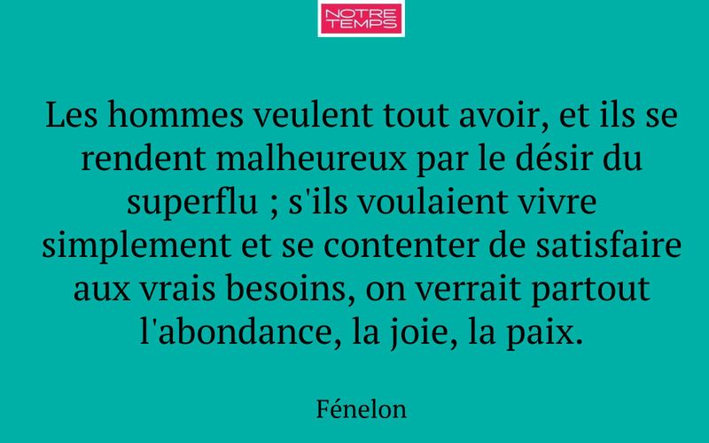 Les hommes veulent tout avoir, et ils se rendent malheureux par le désir du superflu ; s'ils voulaient vivre simplement et se contenter de satisfaire aux vrais besoins, on verrait partout l'abondance, la joie, la paix.