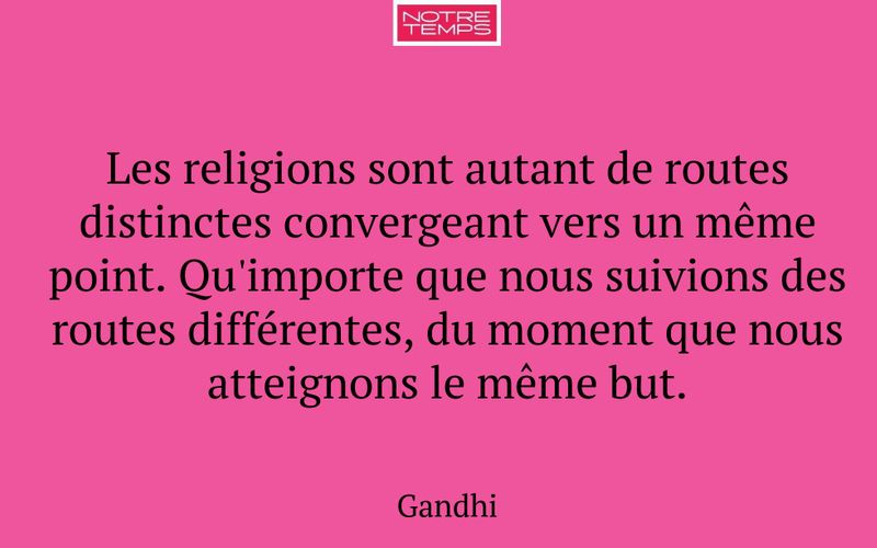 Les religions sont autant de routes distinctes convergeant vers un même point. Qu'importe que nous suivions des routes différentes, du moment que nous atteignons le même but.