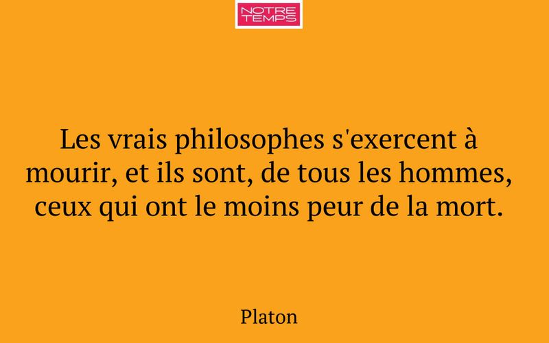 Les vrais philosophes s'exercent à mourir, et ils sont, de tous les hommes, ceux qui ont le moins peur de la mort.