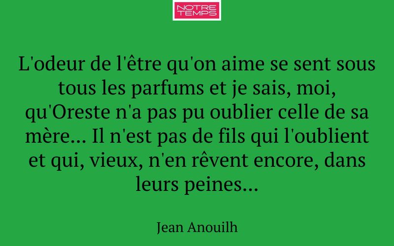 L'odeur de l'être qu'on aime se sent sous tous les parfums et je sais, moi, qu'Oreste n'a pas pu oublier celle de sa mère... Il n'est pas de fils qui l'oublient et qui, vieux, n'en rêvent encore, dans leurs peines...