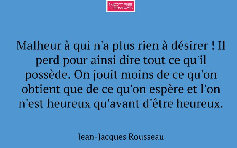 Malheur à qui n'a plus rien à désirer ! Il perd pour ainsi dire tout ce qu'il possède. On jouit moins de ce qu'on obtient que de ce qu'on espère et l'on n'est heureux qu'avant d'être heureux.