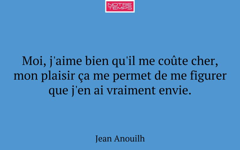 Moi, j'aime bien qu'il me coûte cher, mon plaisir ça me permet de me figurer que j'en ai vraiment envie.