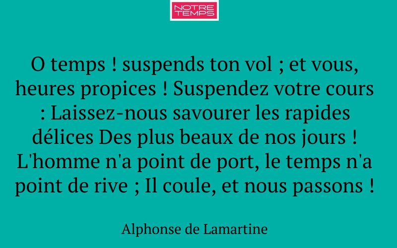 O temps ! suspends ton vol ; et vous, heures propices ! Suspendez votre cours : Laissez-nous savourer les rapides délices Des plus beaux de nos jours ! L'homme n'a point de port, le temps n'a point de rive ; Il coule, et nous passons !