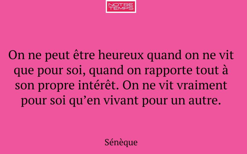 On ne peut être heureux quand on ne vit que pour soi, quand on rapporte tout à son propre intérêt. On ne vit vraiment pour soi qu’en vivant pour un autre.