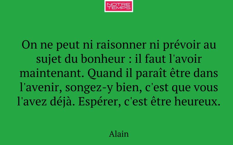 On ne peut ni raisonner ni prévoir au sujet du bonheur : il faut l'avoir maintenant. Quand il paraît être dans l'avenir, songez-y bien, c'est que vous l'avez déjà. Espérer, c'est être heureux.