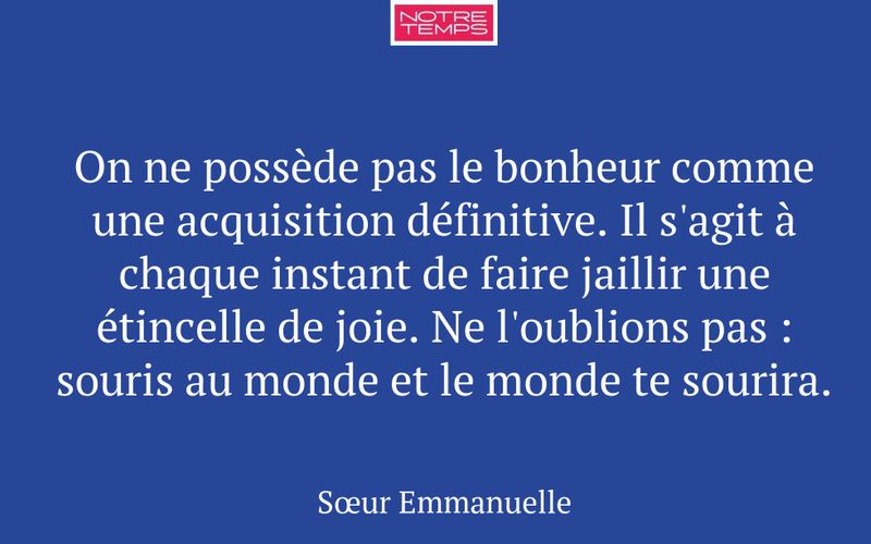 On ne possède pas le bonheur comme une acquisition définitive. Il s'agit à chaque instant de faire jaillir une étincelle de joie. Ne l'oublions pas : souris au monde et le monde te sourira.
