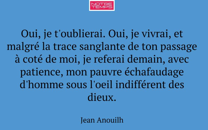 Oui, je t'oublierai. Oui, je vivrai, et malgré la trace sanglante de ton passage à coté de moi, je referai demain, avec patience, mon pauvre échafaudage d'homme sous l'oeil indifférent des dieux.