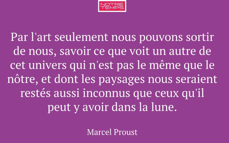 Par l'art seulement nous pouvons sortir de nous, savoir ce que voit un autre de cet univers qui n'est pas le même que le nôtre, et dont les paysages nous seraient restés aussi inconnus que ceux qu'il peut y avoir dans la lune.