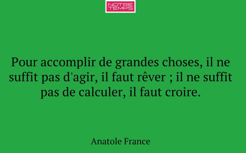 Pour accomplir de grandes choses, il ne suffit pas d'agir, il faut rêver ; il ne suffit pas de calculer, il faut croire.