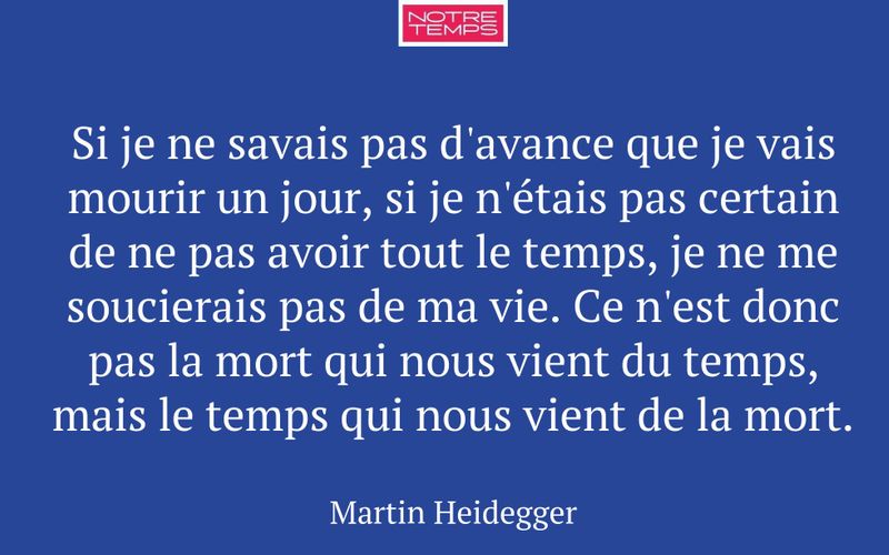 Si je ne savais pas d'avance que je vais mourir un jour, si je n'étais pas certain de ne pas avoir tout le temps, je ne me soucierais pas de ma vie. Ce n'est donc pas la mort qui nous vient du temps, mais le temps qui nous vient de la mort.