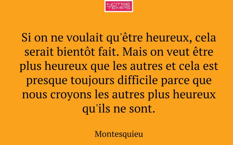 Si on ne voulait qu'être heureux, cela serait bientôt fait. Mais on veut être plus heureux que les autres et cela est presque toujours difficile parce que nous croyons les autres plus heureux qu'ils ne sont.