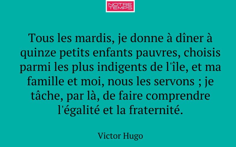 Tous les mardis, je donne à dîner à quinze petits enfants pauvres, choisis parmi les plus indigents de l'île, et ma famille et moi, nous les servons ; je tâche, par là, de faire comprendre l'égalité et la fraternité.