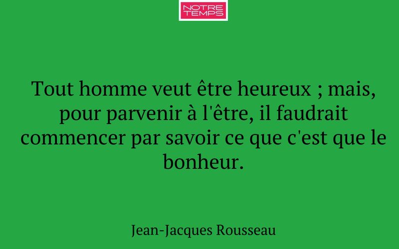 Tout homme veut être heureux ; mais, pour parvenir à l'être, il faudrait commencer par savoir ce que c'est que le bonheur.