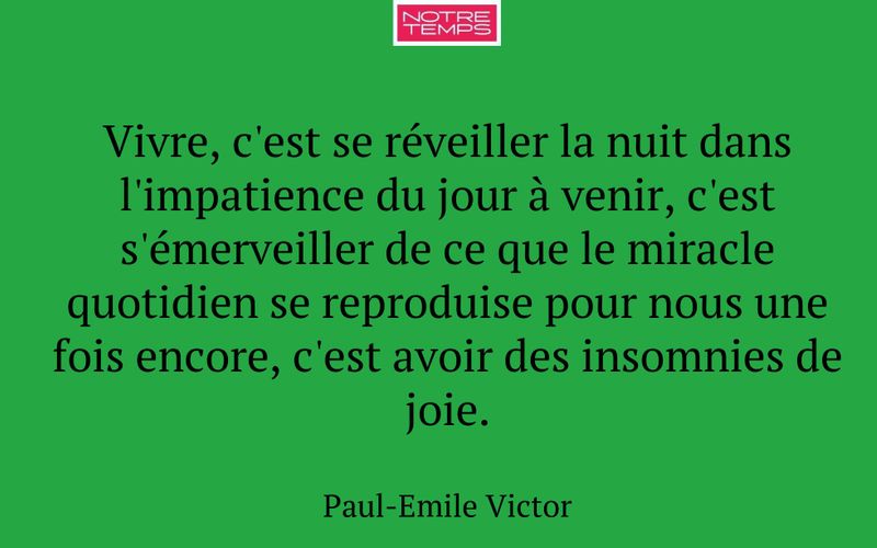 Vivre, c'est se réveiller la nuit dans l'impatience du jour à venir, c'est s'émerveiller de ce que le miracle quotidien se reproduise pour nous une fois encore, c'est avoir des insomnies de joie.